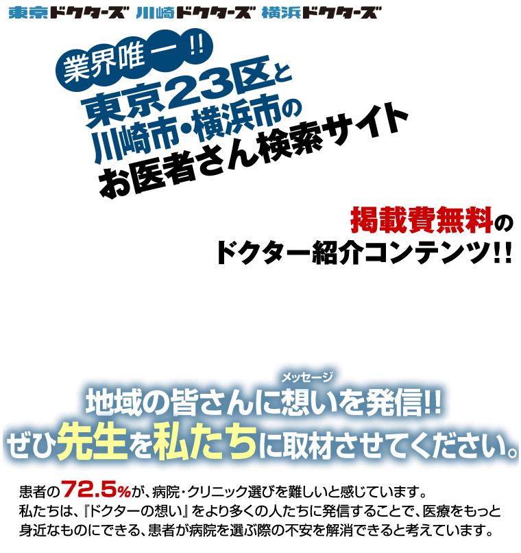 【お医者さん検索サイト「東京ドクターズ」よりドクターへの取材依頼】『業界唯一!!　東京23区・地域限定・地域密着型のお医者さん検索サイト　医院・病院・歯科医院・動物病院』医師の口コミ数No.1／街の人の口コミ動画数No.1／患者の口コミ動画数No.1　掲載無料のドクター紹介コンテンツ!!　地域の皆さんに想いを発信!!ぜひ先生を私たちに取材させてください。　患者さんの72.5%が、病院･クリニック選びを難しいと感じています。私たちは、『ドクターの想い』をより多くの人たちに発信することで、医療をもっと身近なものにできる、患者が病院を選ぶ際の不安を解消できると考えています。