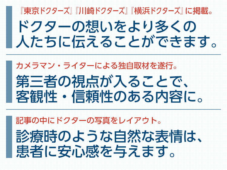 高い発信力を誇る『東京ドクターズ』のサイト内に掲載。ドクターの想いをより多くの人たちに伝えることができます。／カメラマン・ライターによる独自取材を遂行。第三者の視点が入ることで、客観性・信頼性のある内容に。／記事の中にドクターの写真をレイアウト。診療時のような自然な表情は、患者に安心感を与えます。