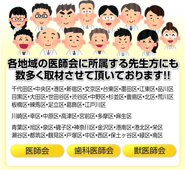 【各地域の医師会に所属する先生方にも数多く取材させて頂いております!!】江戸川区・江東区・墨田区・葛飾区・足立区・荒川区・台東区・北区・板橋区・豊島区・文京区・千代田区・中央区・新宿区・港区・渋谷区・練馬区・中野区・杉並区・目黒区・品川区・大田区・世田谷区　医師会／歯科医師会／獣医師会