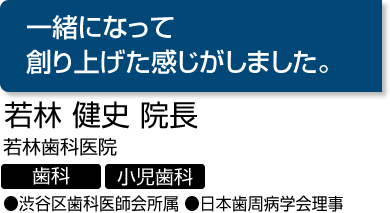『一緒になって創り上げた感じがしました。』　若林 健史 院長　若林歯科医院（歯科・小児歯科）　●渋谷区歯科医師会所属 ●日本歯周病学会理事
